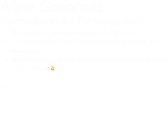 Alina Gronholz Tiermedizinische Fachangestellte •	Tiermedizinische Fachangestellte seit 2018 •	von 2018 bis 2021 hat Frau Gronholz schon bei uns gearbeitet •	seit 2024 ist sie wieder dauerhafter Bestandteil unseres Teams Physio4Pet •	Unsere TFA Alina Gronholz ist für das Praxismanagement zuständig, fast immer an der Anmeldung zu finden und beweist großes Einfühlungsvermögen im Umgang mit besonderen Hunde.