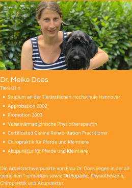 Dr. Meike Does Tierärztin •	Studium an der Tierärztlichen Hochschule Hannover •	Approbation 2002 •	Promotion 2003 •	Veterinärmedizinische Physiotherapeutin •	Certificated Canine Rehabilitation Practitioner •	Chiropraktik für Pferde und Kleintiere •	Akupunktur für Pferde und Kleintiere  Die Arbeitsschwerpunkte von Frau Dr. Does liegen in der allgemeinen Tiermedizin sowie Orthopädie, Physiotherapie, Chiropraktik und Akupunktur.