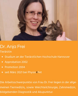 Dr. Anja Frei Tierärztin •	Studium an der Tierärztlichen Hochschule Hannover •	Approbation 2002 •	Promotion 2004 •	seit März 2021 bei Physio4Pet  Die Arbeitsschwerpunkte von Frau Dr. Frei liegen in der allgemeinen Tiermedizin, sowie Weichteilchirurgie, Zahnmedizin, bildgebenden Diagnostik und Akupunktur.