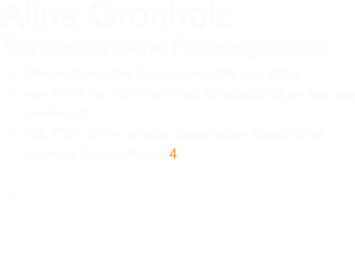 Alina Gronholz Tiermedizinische Fachangestellte •	Tiermedizinische Fachangestellte seit 2018 •	von 2018 bis 2021 hat Frau Gronholz schon bei uns gearbeitet •	seit 2024 ist sie wieder dauerhafter Bestandteil unseres Teams Physio4Pet •	Unsere TFA Alina Gronholz ist für das Praxismanagement zuständig, fast immer an der Anmeldung zu finden und beweist großes Einfühlungsvermögen im Umgang mit besonderen Hunde.